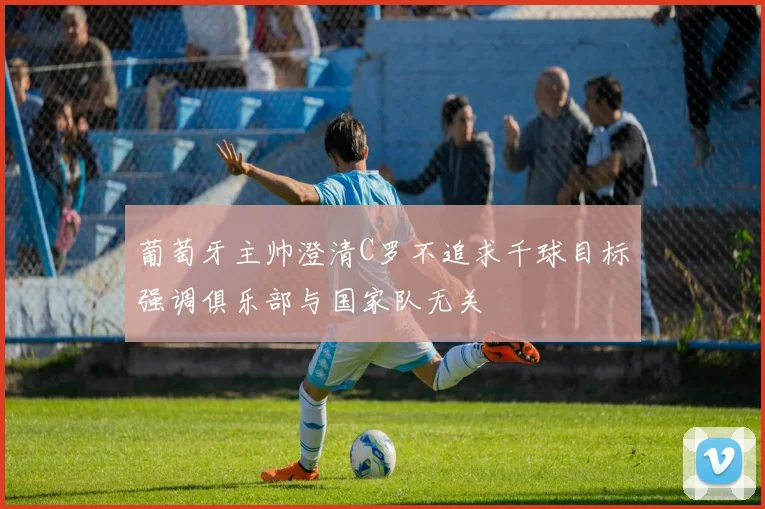 葡萄牙主帅澄清C罗不追求千球目标强调俱乐部与国家队无关