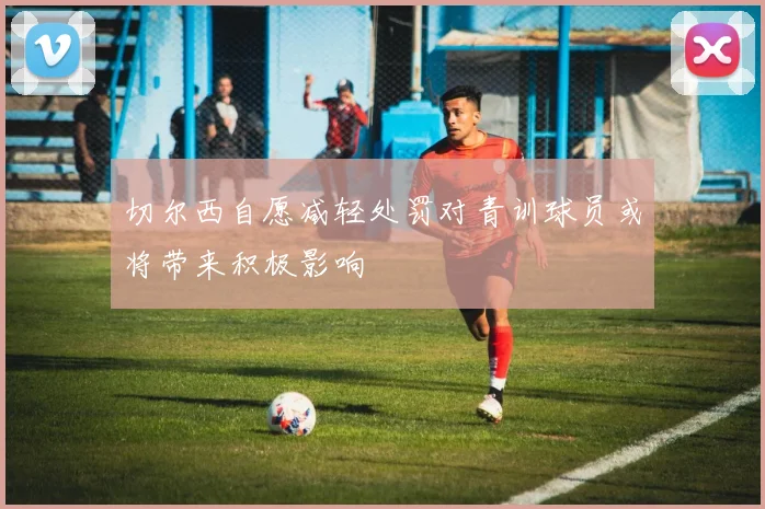 切尔西自愿减轻处罚对青训球员或将带来积极影响