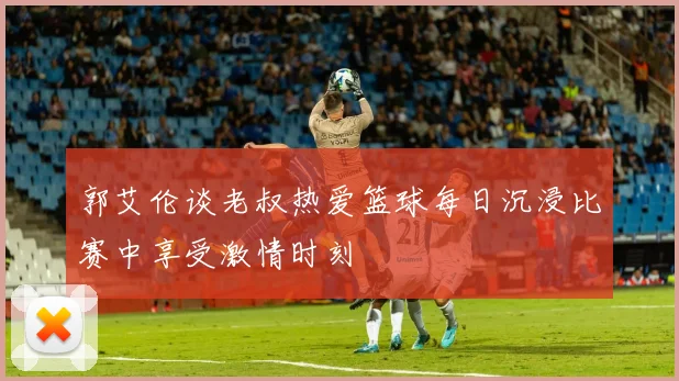 郭艾伦谈老叔热爱篮球每日沉浸比赛中享受激情时刻