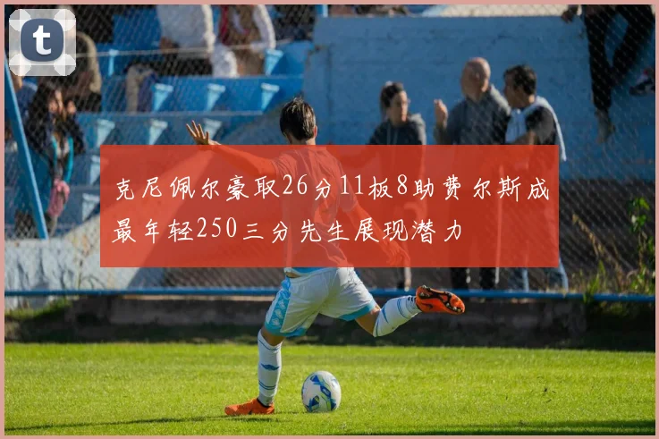 克尼佩尔豪取26分11板8助费尔斯成最年轻250三分先生展现潜力