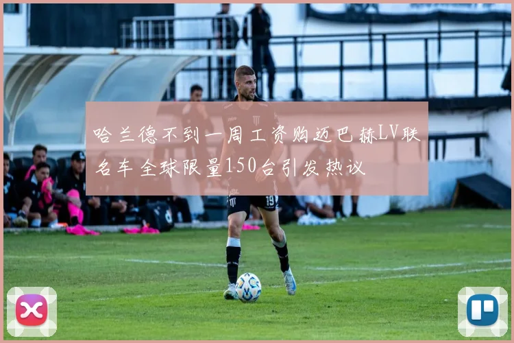 哈兰德不到一周工资购迈巴赫LV联名车全球限量150台引发热议