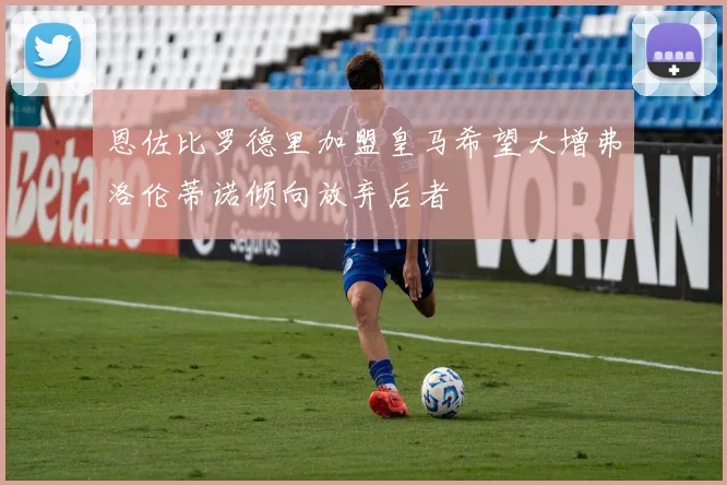 恩佐比罗德里加盟皇马希望大增弗洛伦蒂诺倾向放弃后者