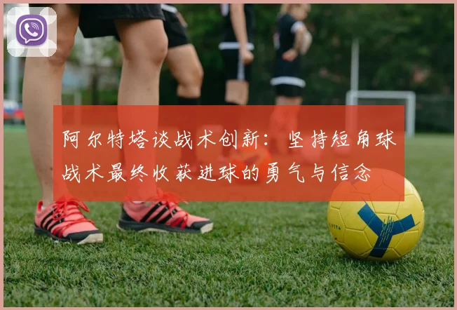 阿尔特塔谈战术创新：坚持短角球战术最终收获进球的勇气与信念