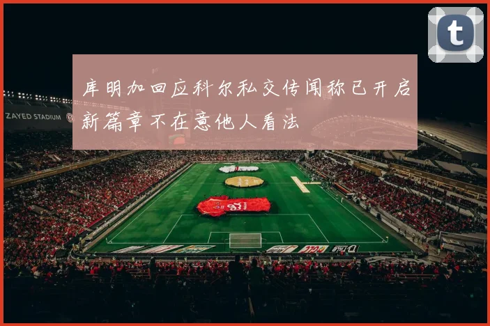 库明加回应科尔私交传闻称已开启新篇章不在意他人看法