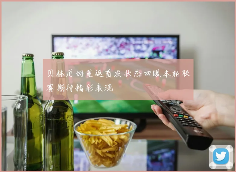 贝林厄姆重返首发状态回暖本轮联赛期待精彩表现