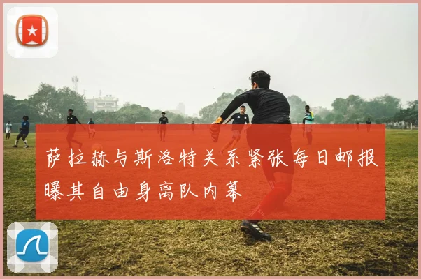 萨拉赫与斯洛特关系紧张每日邮报曝其自由身离队内幕