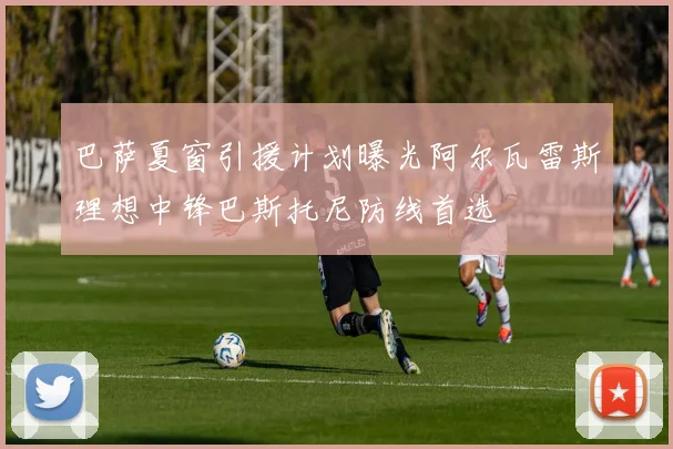 巴萨夏窗引援计划曝光阿尔瓦雷斯理想中锋巴斯托尼防线首选