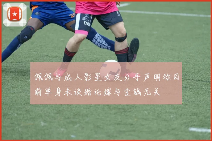 佩佩与成人影星女友分手声明称目前单身未谈婚论嫁与金钱无关