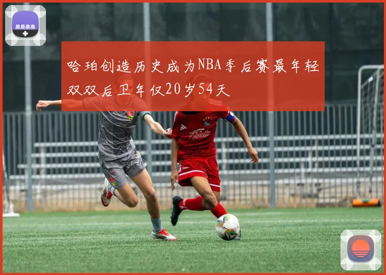 哈珀创造历史成为NBA季后赛最年轻双双后卫年仅20岁54天