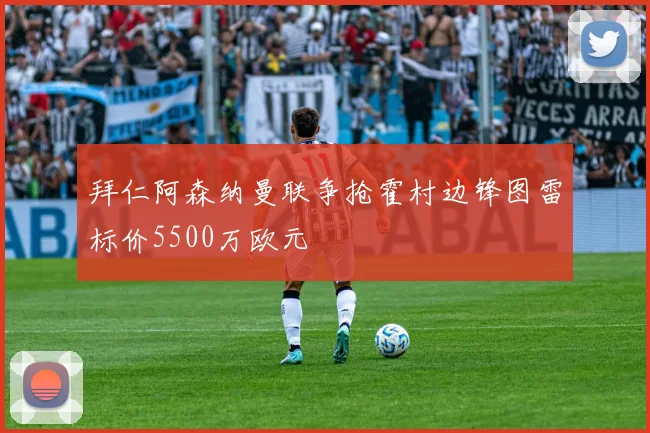 拜仁阿森纳曼联争抢霍村边锋图雷标价5500万欧元