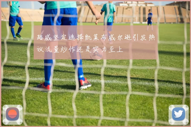 路威坚定选择凯莱布威尔逊引发热议流量炒作还是实力至上