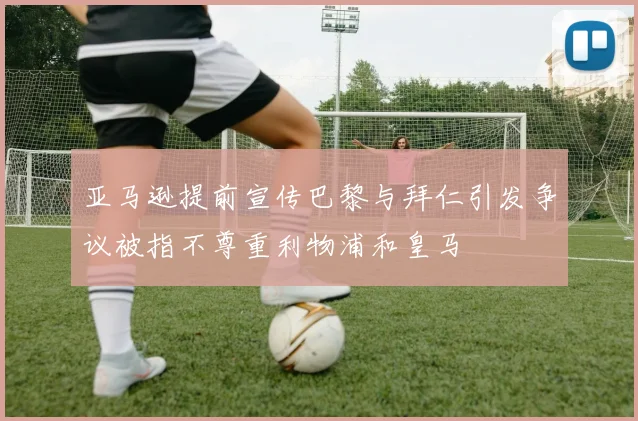 亚马逊提前宣传巴黎与拜仁引发争议被指不尊重利物浦和皇马