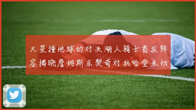 火星撞地球的对决湖人骑士首发阵容揭晓詹姆斯东契奇对抗哈登米切尔阿伦回归